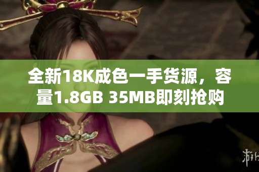 全新18K成色一手货源，容量1.8GB 35MB即刻抢购