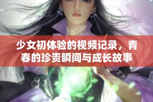 少女初体验的视频记录，青春的珍贵瞬间与成长故事