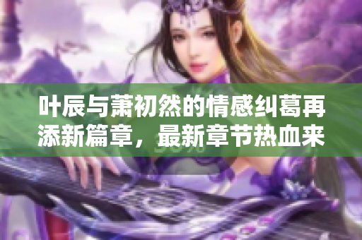 叶辰与萧初然的情感纠葛再添新篇章，最新章节热血来袭！