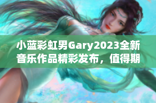 小蓝彩虹男Gary2023全新音乐作品精彩发布，值得期待