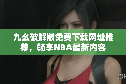 九幺破解版免费下载网址推荐，畅享NBA最新内容