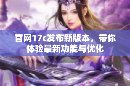 官网17c发布新版本，带你体验最新功能与优化