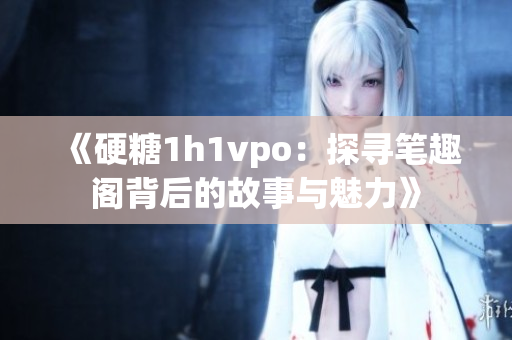 《硬糖1h1vpo：探寻笔趣阁背后的故事与魅力》