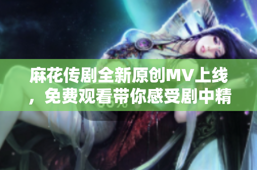 麻花传剧全新原创MV上线，免费观看带你感受剧中精彩瞬间