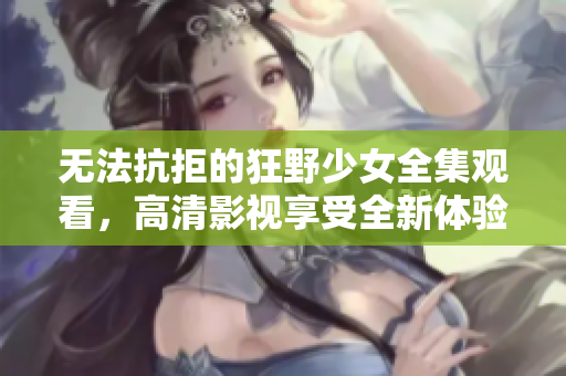 无法抗拒的狂野少女全集观看，高清影视享受全新体验