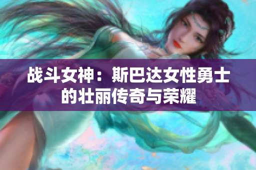 战斗女神：斯巴达女性勇士的壮丽传奇与荣耀