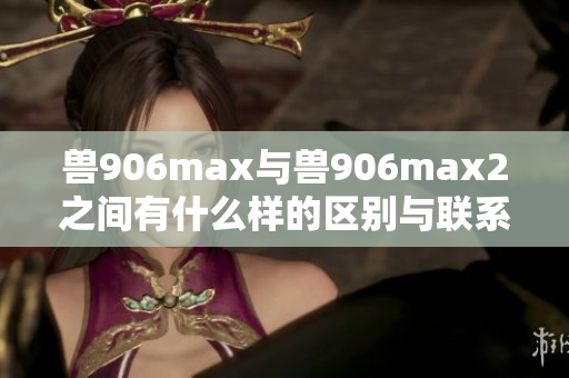 兽906max与兽906max2之间有什么样的区别与联系