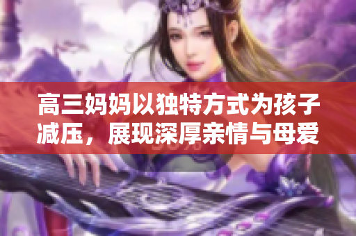 高三妈妈以独特方式为孩子减压，展现深厚亲情与母爱