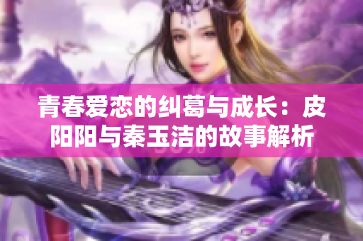 青春爱恋的纠葛与成长：皮阳阳与秦玉洁的故事解析