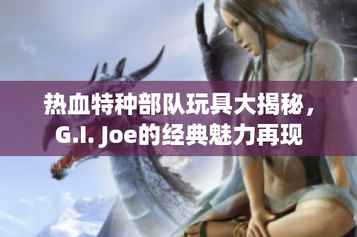 热血特种部队玩具大揭秘，G.I. Joe的经典魅力再现