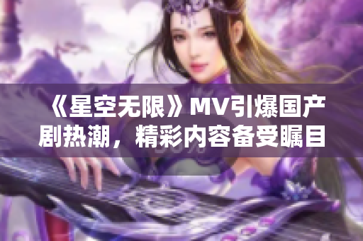 《星空无限》MV引爆国产剧热潮，精彩内容备受瞩目