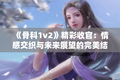 《骨科1v2》精彩收官：情感交织与未来展望的完美结局