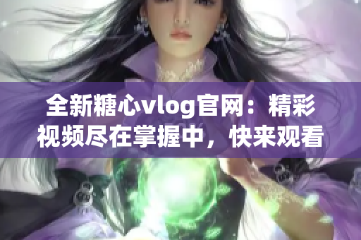 全新糖心vlog官网：精彩视频尽在掌握中，快来观看吧!