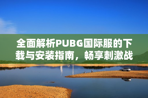 全面解析PUBG国际服的下载与安装指南，畅享刺激战场乐趣