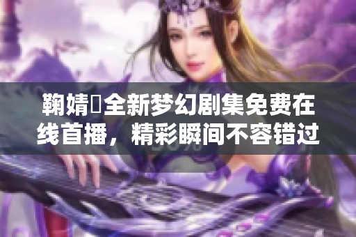 鞠婧祎全新梦幻剧集免费在线首播，精彩瞬间不容错过