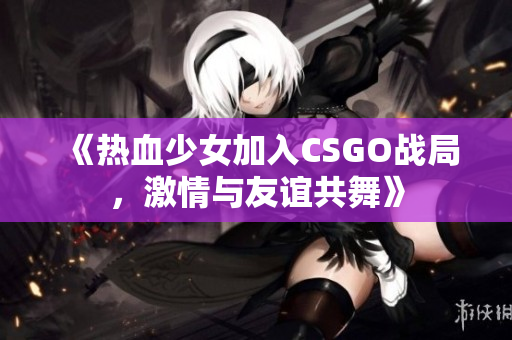 《热血少女加入CSGO战局，激情与友谊共舞》