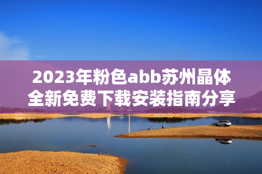 2023年粉色abb苏州晶体全新免费下载安装指南分享