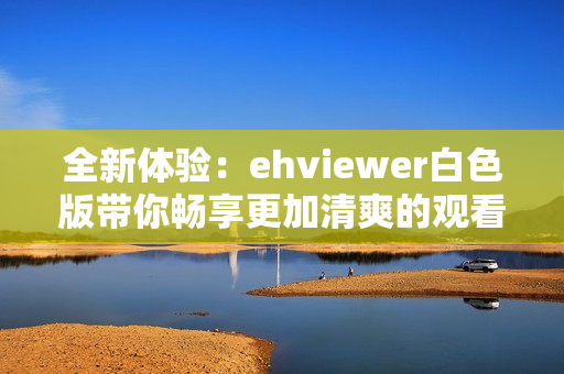 全新体验：ehviewer白色版带你畅享更加清爽的观看界面