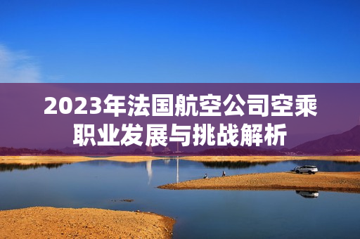 2023年法国航空公司空乘职业发展与挑战解析