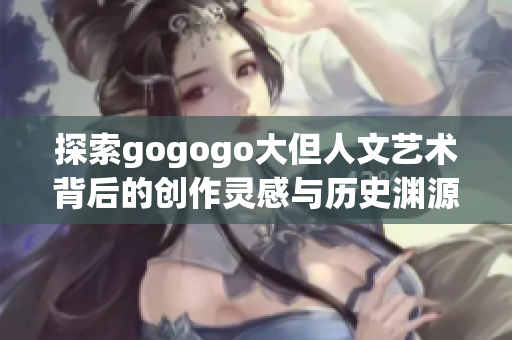 探索gogogo大但人文艺术背后的创作灵感与历史渊源