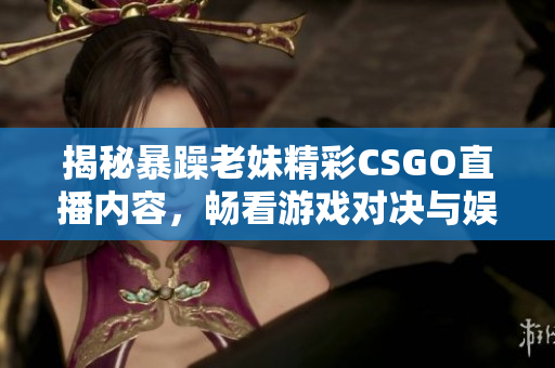 揭秘暴躁老妹精彩CSGO直播内容，畅看游戏对决与娱乐互动