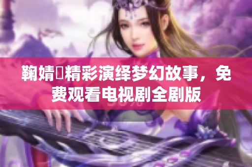 鞠婧祎精彩演绎梦幻故事，免费观看电视剧全剧版