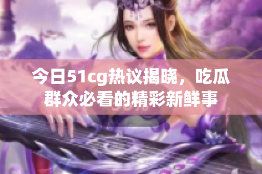 今日51cg热议揭晓，吃瓜群众必看的精彩新鲜事