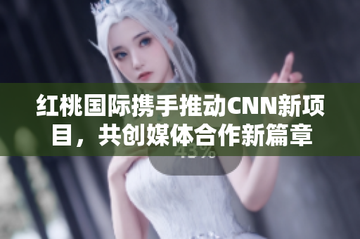 红桃国际携手推动CNN新项目，共创媒体合作新篇章