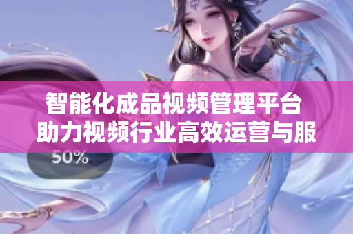 智能化成品视频管理平台 助力视频行业高效运营与服务提升