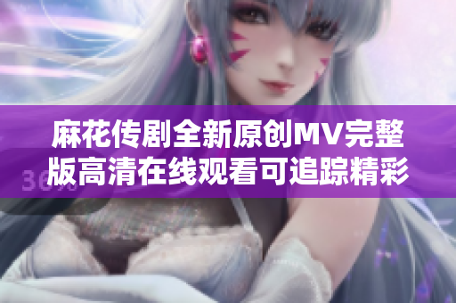 麻花传剧全新原创MV完整版高清在线观看可追踪精彩内容