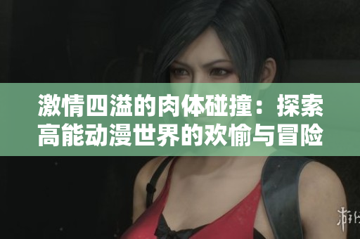 激情四溢的肉体碰撞：探索高能动漫世界的欢愉与冒险