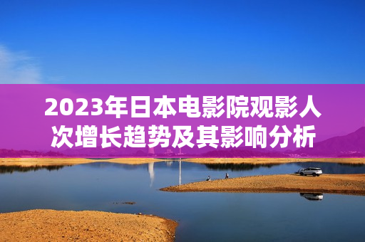 2023年日本电影院观影人次增长趋势及其影响分析