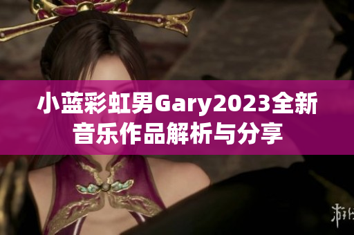 小蓝彩虹男Gary2023全新音乐作品解析与分享