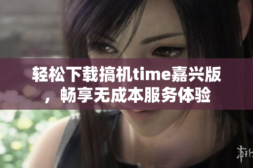 轻松下载搞机time嘉兴版，畅享无成本服务体验