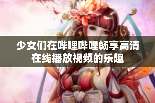 少女们在哔哩哔哩畅享高清在线播放视频的乐趣