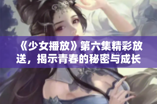 《少女播放》第六集精彩放送，揭示青春的秘密与成长之路