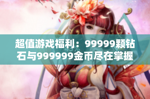 超值游戏福利：99999颗钻石与999999金币尽在掌握中