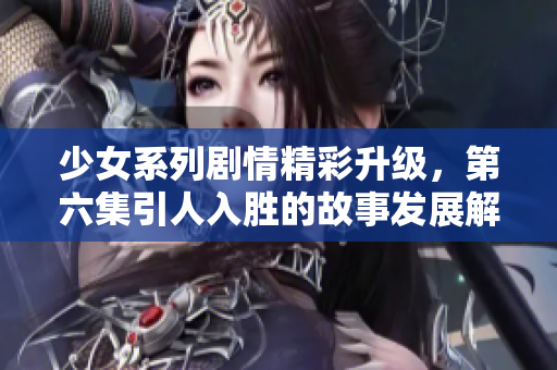 少女系列剧情精彩升级，第六集引人入胜的故事发展解密