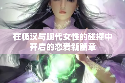 在糙汉与现代女性的碰撞中开启的恋爱新篇章