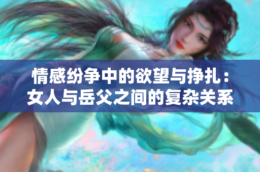 情感纷争中的欲望与挣扎：女人与岳父之间的复杂关系分析