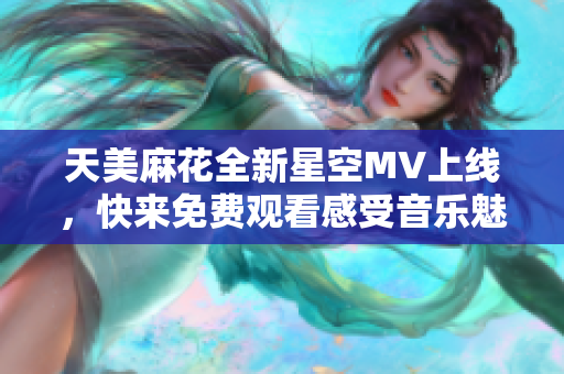 天美麻花全新星空MV上线，快来免费观看感受音乐魅力