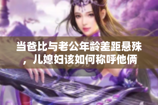 当爸比与老公年龄差距悬殊，儿媳妇该如何称呼他俩