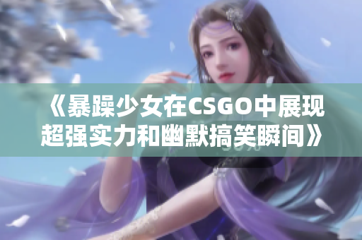 《暴躁少女在CSGO中展现超强实力和幽默搞笑瞬间》