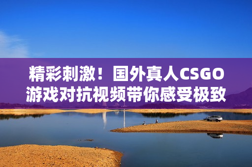 精彩刺激！国外真人CSGO游戏对抗视频带你感受极致战斗体验