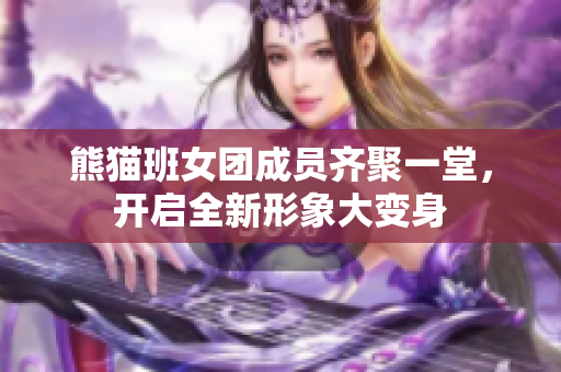 熊猫班女团成员齐聚一堂，开启全新形象大变身