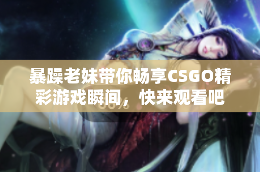 暴躁老妹带你畅享CSGO精彩游戏瞬间，快来观看吧