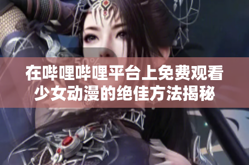 在哔哩哔哩平台上免费观看少女动漫的绝佳方法揭秘