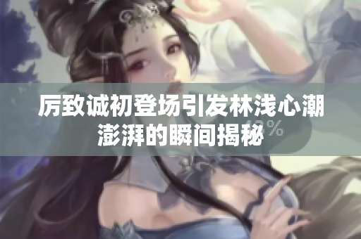 厉致诚初登场引发林浅心潮澎湃的瞬间揭秘