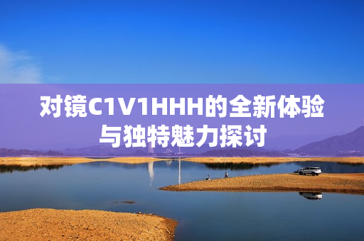 对镜C1V1HHH的全新体验与独特魅力探讨