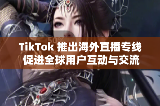 TikTok 推出海外直播专线 促进全球用户互动与交流